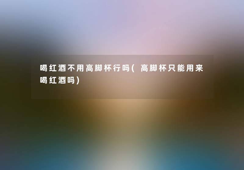 喝红酒不用高脚杯行吗(高脚杯只能用来喝红酒吗) 喝红酒不用高脚杯行吗(高脚杯只能用来喝红酒吗)