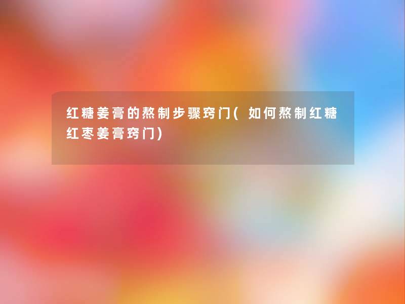 红糖姜膏的熬制步骤窍门(如何熬制红糖红枣姜膏窍门) 红糖姜膏的熬制步骤窍门(如何熬制红糖红枣姜膏窍门)