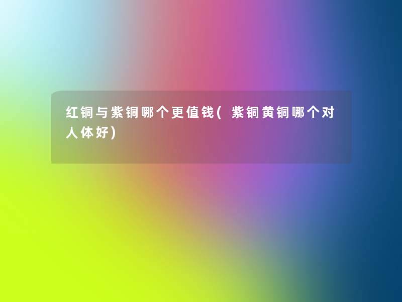 红铜与紫铜哪个更值钱(紫铜黄铜哪个对人体好)
