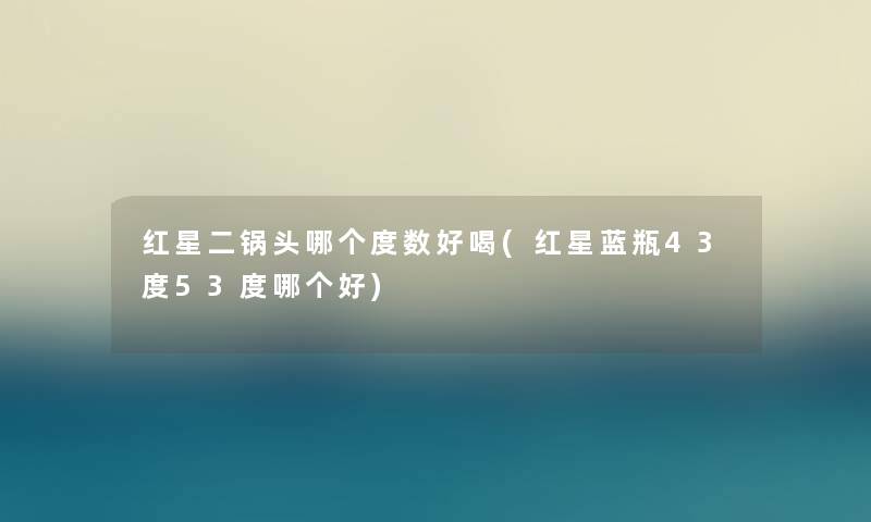 红星二锅头哪个度数好喝(红星蓝瓶43度53度哪个好)