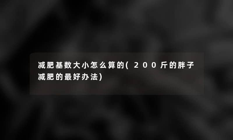 减肥基数大小怎么算的(200斤的胖子减肥的好办法) 减肥基数大小怎么算的(200斤的胖子减肥的好办法)