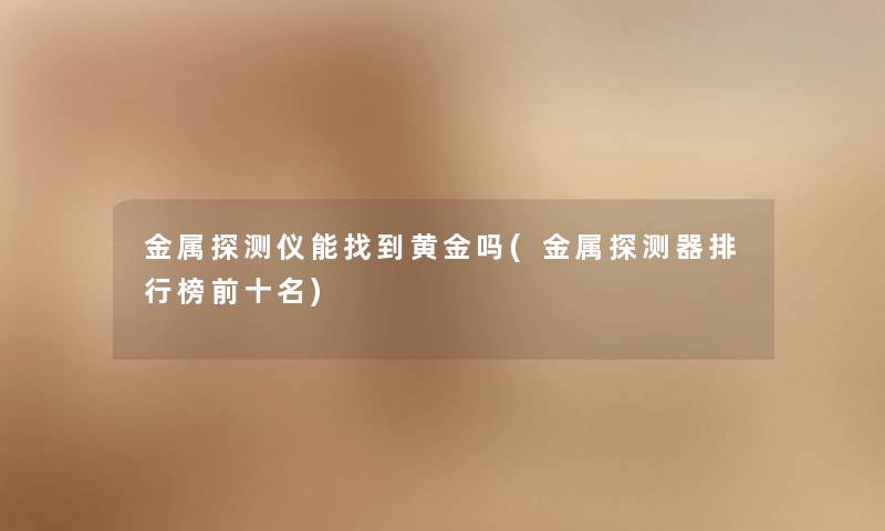 金属探测仪能找到黄金吗(金属探测器整理榜前十名)