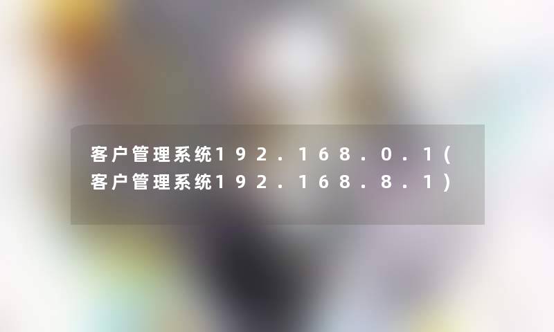 客户管理系统192.168.0.1(客户管理系统192.168.8.1) 客户管理系统192.168.0.1(客户管理系统192.168.8.1)
