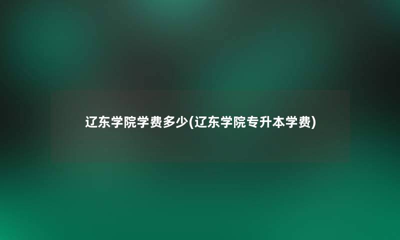 辽东学院学费多少(辽东学院专升本学费)