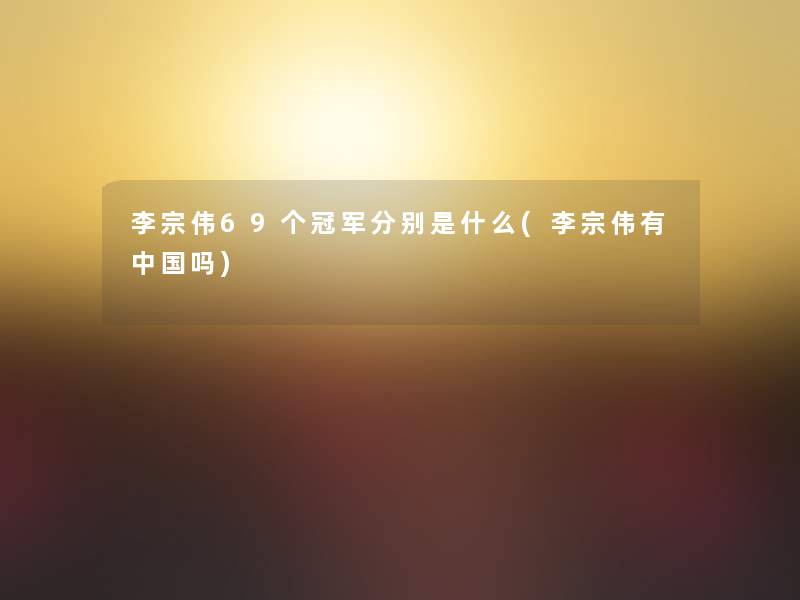 李宗伟69个冠军分别是什么(李宗伟有中国吗) 李宗伟69个冠军分别是什么(李宗伟有中国吗)
