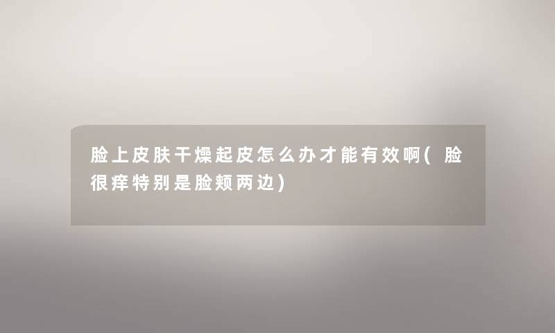 脸上皮肤干燥起皮怎么办才能有效啊(脸很痒特别是脸颊两边) 脸上皮肤干燥起皮怎么办才能有效啊(脸很痒特别是脸颊两边)