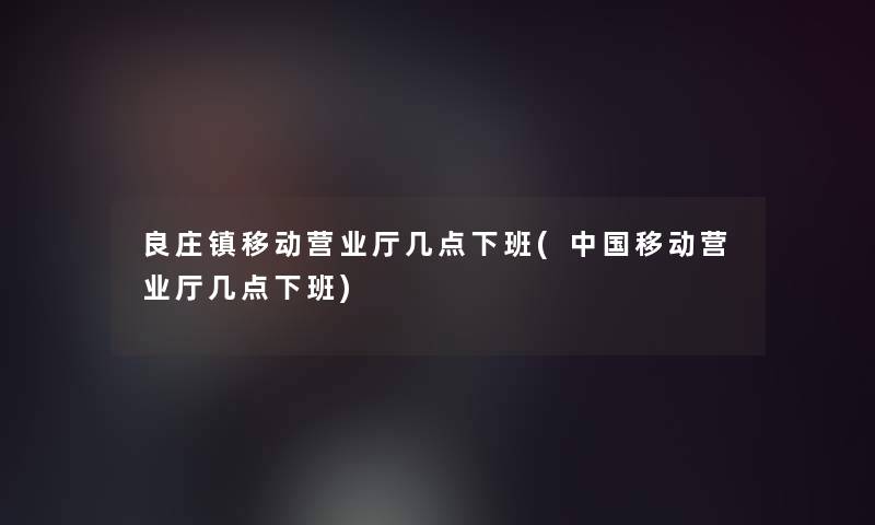 良庄镇移动营业厅几点下班(中国移动营业厅几点下班)