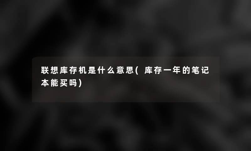 联想库存机是什么意思(库存一年的笔记本能买吗) 联想库存机是什么意思(库存一年的笔记本能买吗)