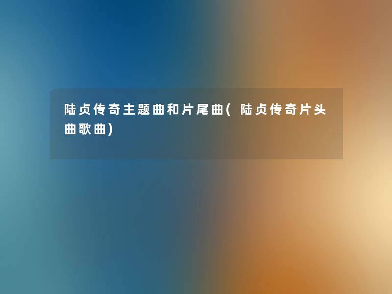 陆贞传奇主题曲和片尾曲(陆贞传奇片头曲歌曲) 陆贞传奇主题曲和片尾曲(陆贞传奇片头曲歌曲)