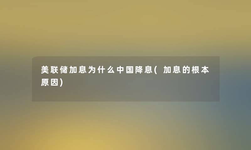 美联储加息为什么中国降息(加息的根本原因) 美联储加息为什么中国降息(加息的根本原因)