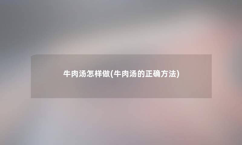 牛肉汤怎样做(牛肉汤的正确方法)