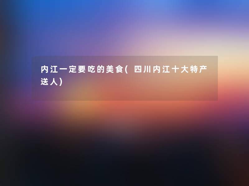 内江一定要吃的美食(四川内江一些特产送人)