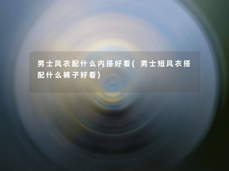 男士风衣配什么内搭好看(男士短风衣搭配什么裤子好看) 男士风衣配什么内搭好看(男士短风衣搭配什么裤子好看)