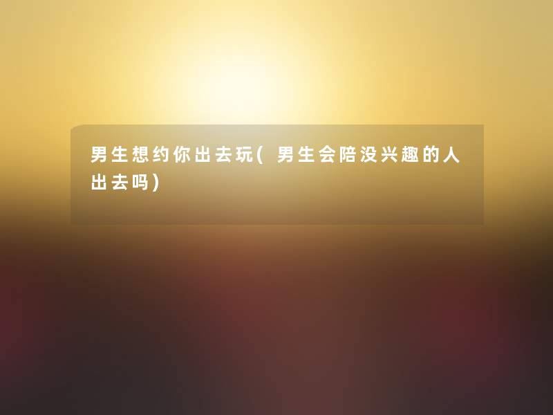 男生想约你出去玩(男生会陪没兴趣的人出去吗) 男生想约你出去玩(男生会陪没兴趣的人出去吗)