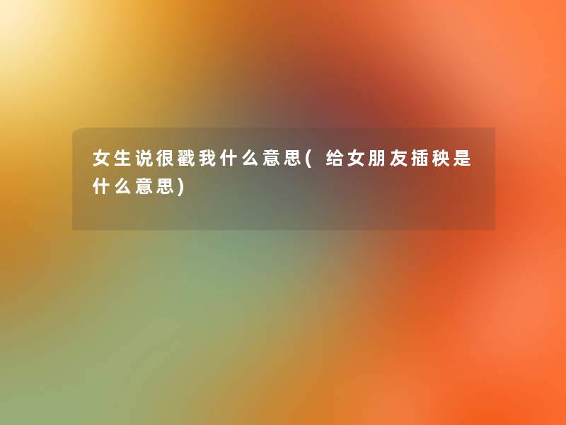 女生说很戳我什么意思(给女朋友插秧是什么意思) 女生说很戳我什么意思(给女朋友插秧是什么意思)