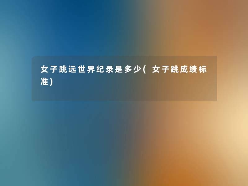 女子跳远世界纪录是多少(女子跳成绩标准) 女子跳远世界纪录是多少(女子跳成绩标准)