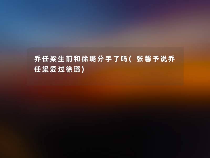 乔任梁生前和徐璐分手了吗(张馨予说乔任梁爱过徐璐) 乔任梁生前和徐璐分手了吗(张馨予说乔任梁爱过徐璐)