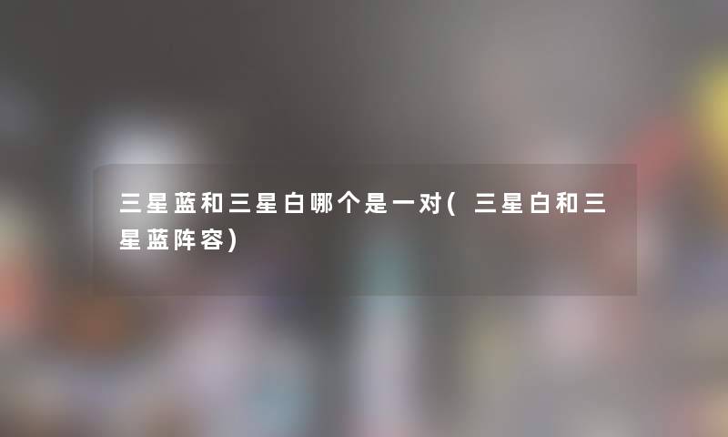 三星蓝和三星白哪个是一对(三星白和三星蓝阵容) 三星蓝和三星白哪个是一对(三星白和三星蓝阵容)