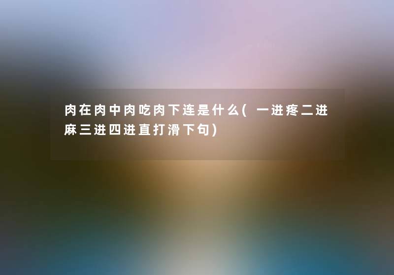 肉在肉中肉吃肉下连是什么(一进疼二进麻三进四进直打滑下句)