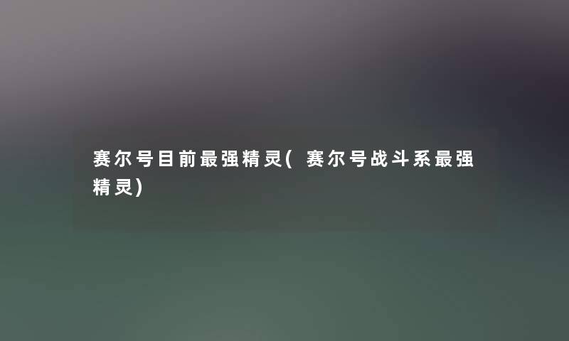 赛尔号目前强精灵(赛尔号战斗系强精灵) 赛尔号目前强精灵(赛尔号战斗系强精灵)