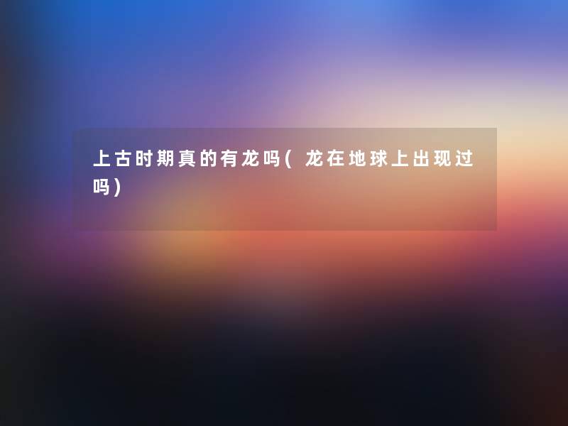 上古时期真的有龙吗(龙在地球上出现过吗) 上古时期真的有龙吗(龙在地球上出现过吗)