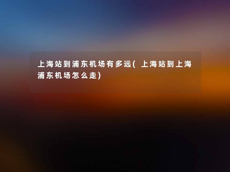 上海站到浦东机场有多远(上海站到上海浦东机场怎么走) 上海站到浦东机场有多远(上海站到上海浦东机场怎么走)