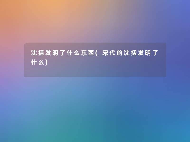 沈括发明了什么东西(宋代的沈括发明了什么)