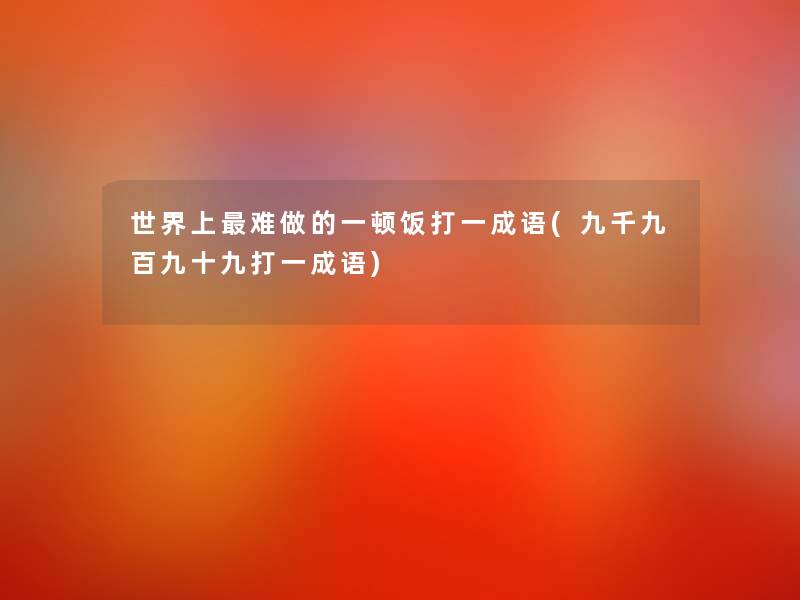 世界上难做的一顿饭打一成语(九千九百九十九打一成语) 世界上难做的一顿饭打一成语(九千九百九十九打一成语)