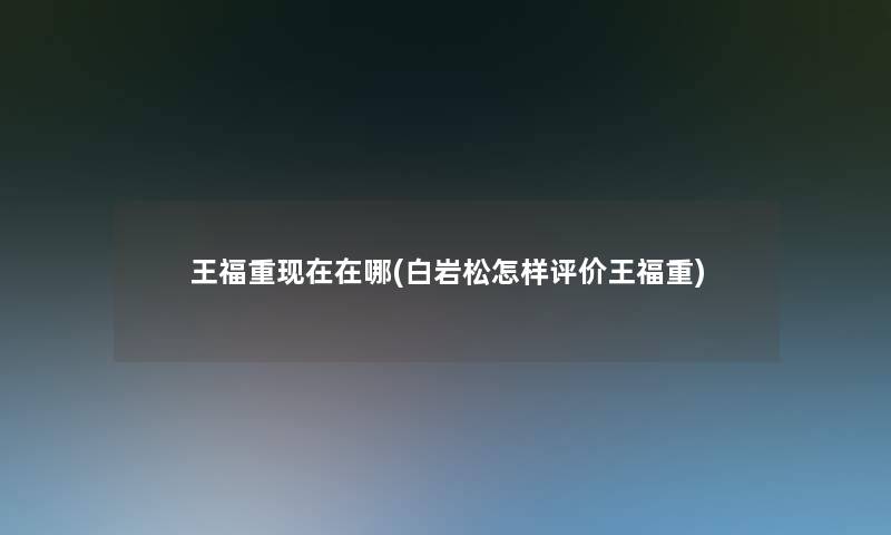 王福重在哪(白岩松怎样评价王福重) 王福重在哪(白岩松怎样评价王福重)