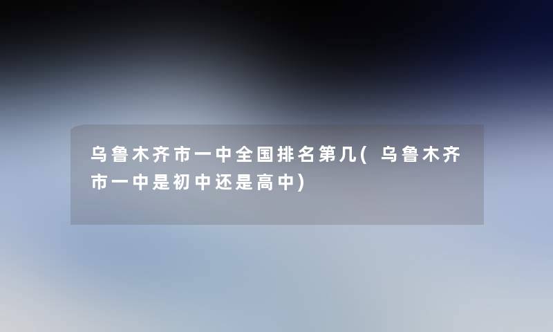 乌鲁木齐市一中全国推荐第几(乌鲁木齐市一中是初中还是高中) 乌鲁木齐市一中全国推荐第几(乌鲁木齐市一中是初中还是高中)