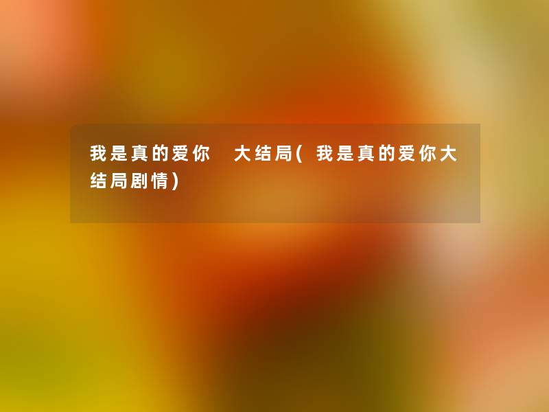 我是真的爱你 大结局(我是真的爱你大结局剧情) 我是真的爱你 大结局(我是真的爱你大结局剧情)