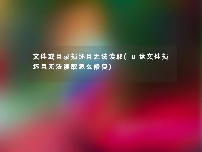文件或目录损坏且无法读取(u盘文件损坏且无法读取怎么修复) 文件或目录损坏且无法读取(u盘文件损坏且无法读取怎么修复)
