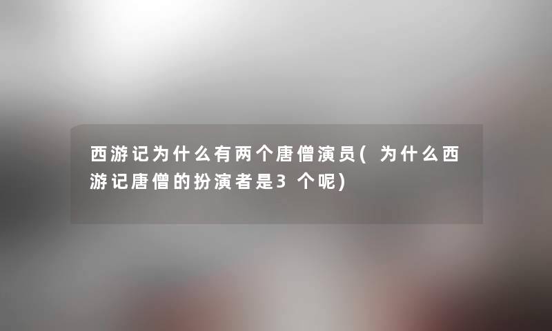 西游记为什么有两个唐僧演员(为什么西游记唐僧的扮演者是3个呢)