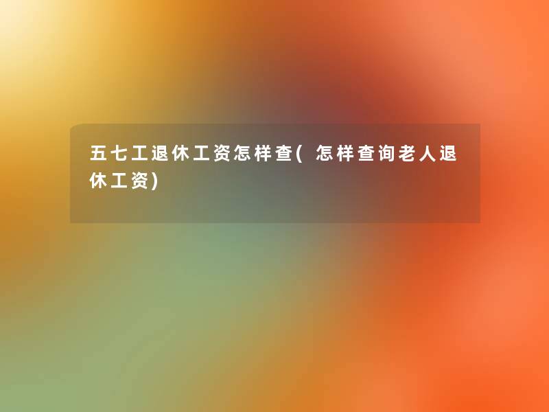 五七工退休工资怎样查(怎样查阅老人退休工资) 五七工退休工资怎样查(怎样查阅老人退休工资)