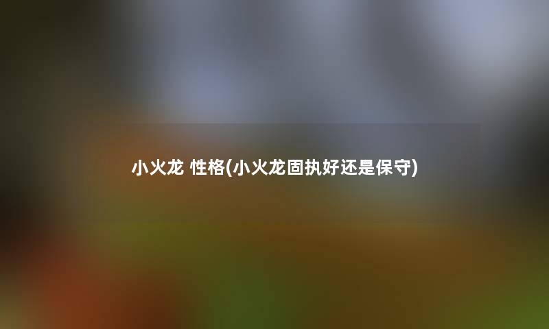 小火龙 性格(小火龙固执好还是保守) 小火龙 性格(小火龙固执好还是保守)