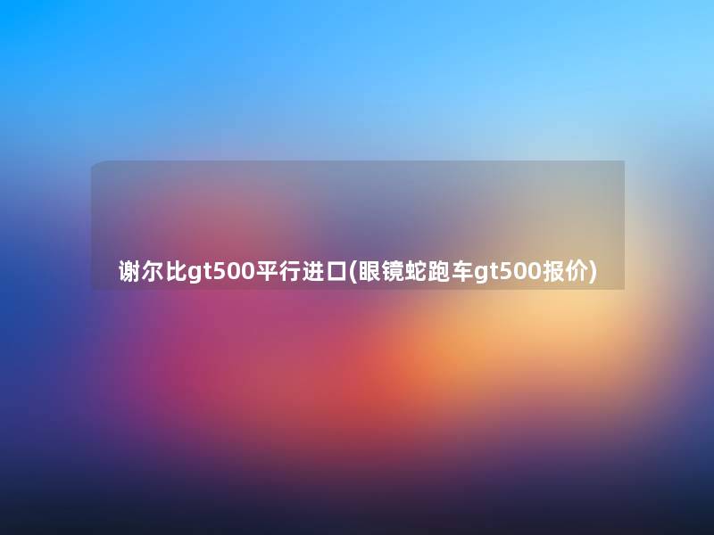 谢尔比gt500平行进口(眼镜蛇跑车gt500报价) 谢尔比gt500平行进口(眼镜蛇跑车gt500报价)