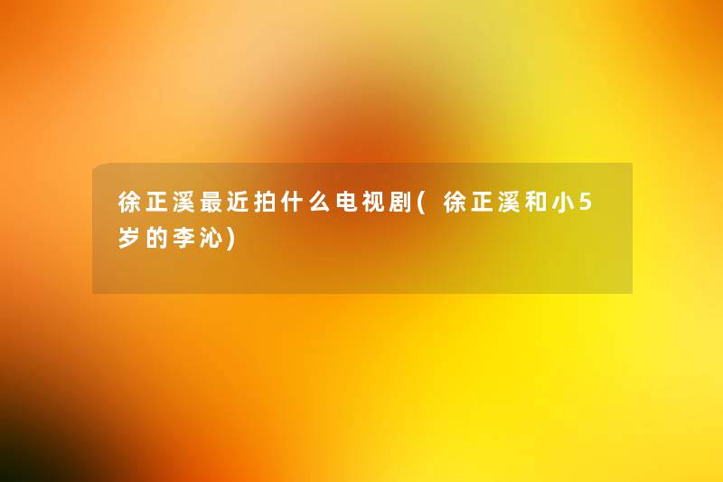 徐正溪近拍什么电视剧(徐正溪和小5岁的李沁) 徐正溪近拍什么电视剧(徐正溪和小5岁的李沁)