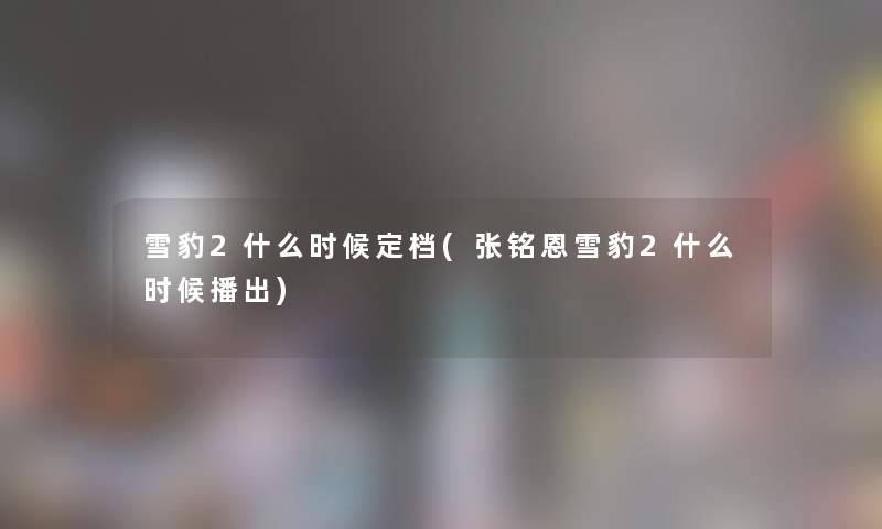 雪豹2什么时候定档(张铭恩雪豹2什么时候播出) 雪豹2什么时候定档(张铭恩雪豹2什么时候播出)