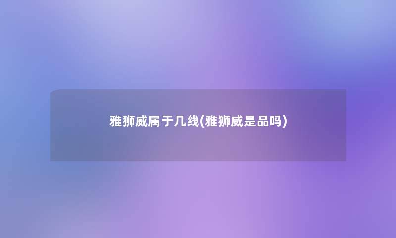 雅狮威属于几线(雅狮威是品吗)