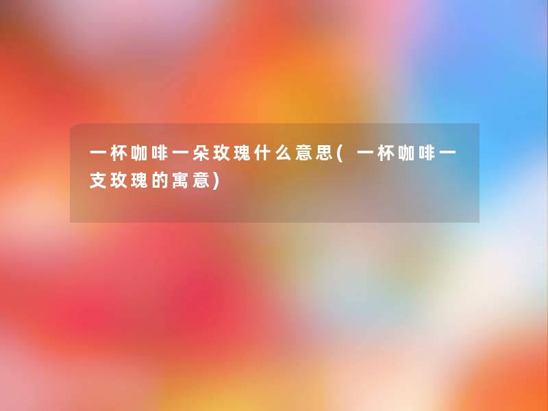 一杯咖啡一朵玫瑰什么意思(一杯咖啡一支玫瑰的寓意) 一杯咖啡一朵玫瑰什么意思(一杯咖啡一支玫瑰的寓意)