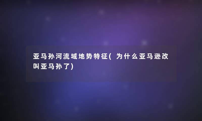 亚马孙河流域地势特征(为什么亚马逊改叫亚马孙了) 亚马孙河流域地势特征(为什么亚马逊改叫亚马孙了)