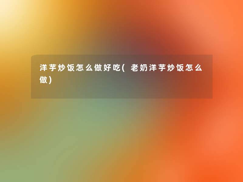 洋芋炒饭怎么做好吃(老奶洋芋炒饭怎么做) 洋芋炒饭怎么做好吃(老奶洋芋炒饭怎么做)