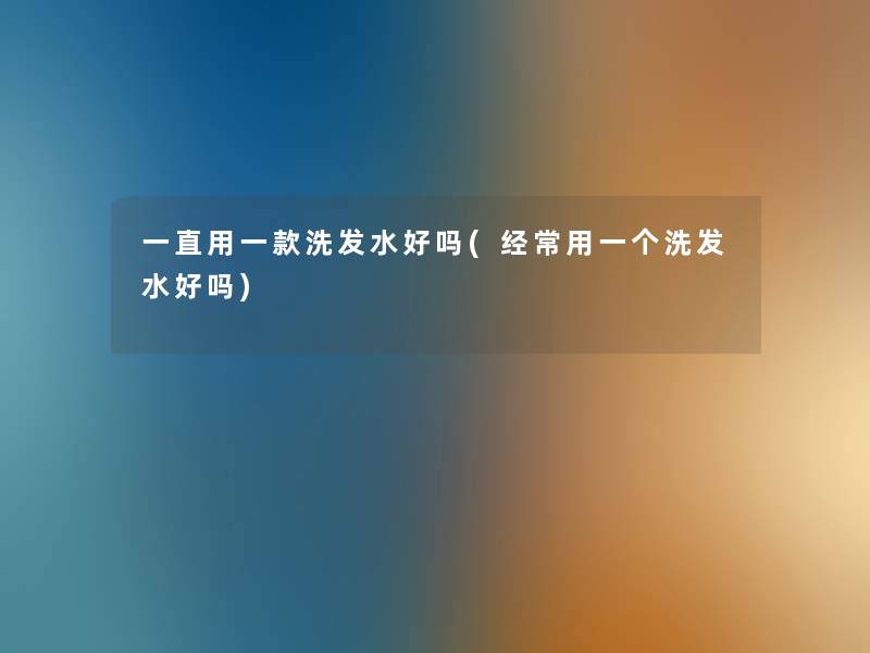 一直用一款洗发水好吗(经常用一个洗发水好吗) 一直用一款洗发水好吗(经常用一个洗发水好吗)
