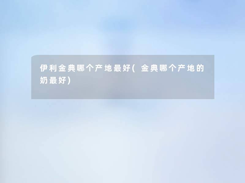 伊利金典哪个产地好(金典哪个产地的奶好)