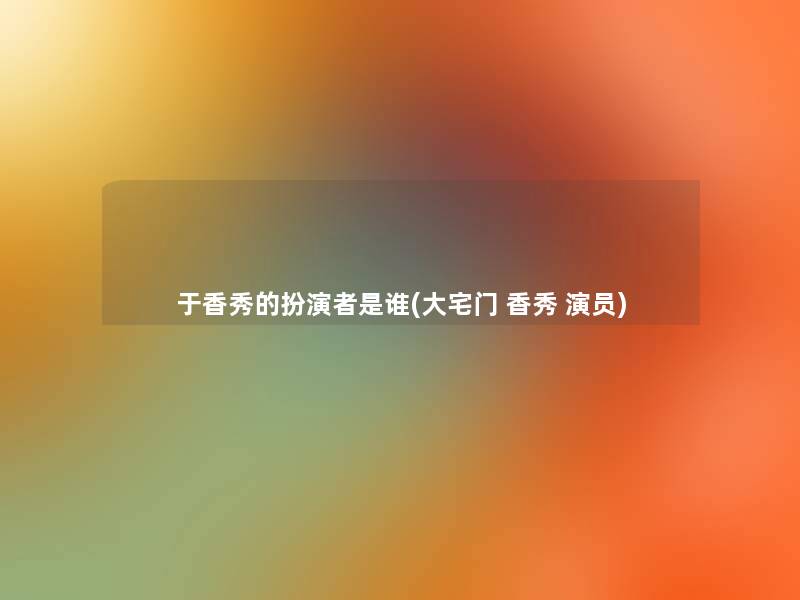 于香秀的扮演者是谁(大宅门 香秀 演员) 于香秀的扮演者是谁(大宅门 香秀 演员)