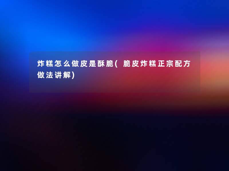 炸糕怎么做皮是酥脆(脆皮炸糕正宗配方做法讲解) 炸糕怎么做皮是酥脆(脆皮炸糕正宗配方做法讲解)