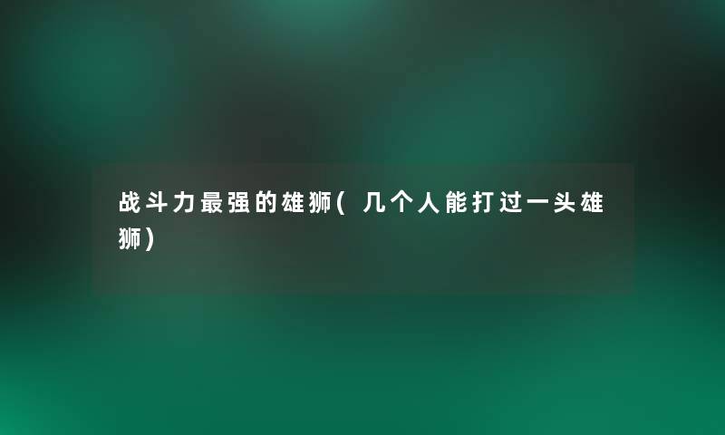 战斗力强的雄狮(几个人能打过一头雄狮)