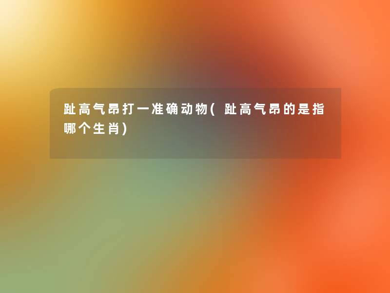 趾高气昂打一准确动物(趾高气昂的是指哪个生肖)