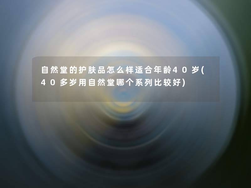 自然堂的护肤品怎么样适合年龄40岁(40多岁用自然堂哪个系列比较好) 自然堂的护肤品怎么样适合年龄40岁(40多岁用自然堂哪个系列比较好)