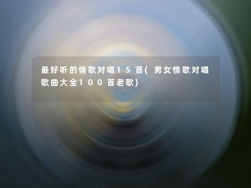 好听的情歌对唱15首(男女情歌对唱歌曲大全几首老歌)